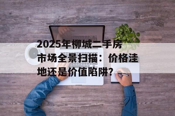 2025年柳城二手房市场全景扫描：价格洼地还是价值陷阱？-第1张图片-