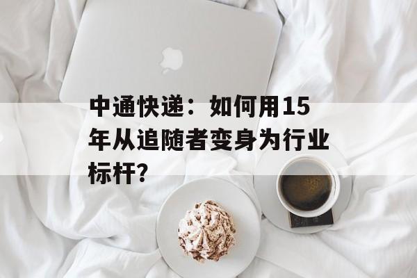 中通快递:如何用15年从追随者变身为行业标杆?-第1张图片- 中通快递:如何用15年从追随者变身为行业标杆?-第1张图片-