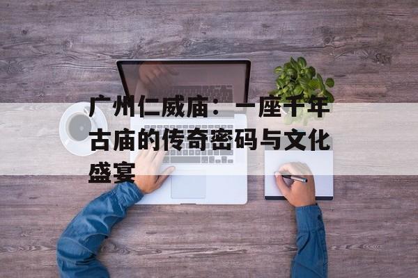 广州仁威庙：一座千年古庙的传奇密码与文化盛宴-第1张图片-