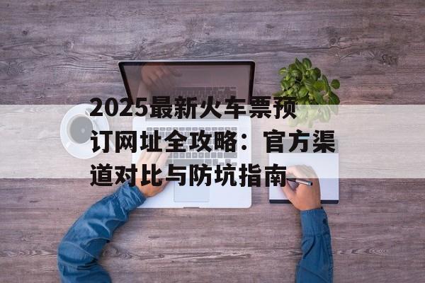 2025最新火车票预订网址全攻略：官方渠道对比与防坑指南-第1张图片-