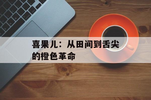 喜果儿：从田间到舌尖的橙色革命-第1张图片-