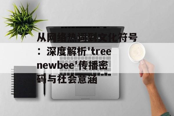 从网络热词到文化符号：深度解析'treenewbee'传播密码与社会意涵-第1张图片-