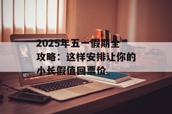 2025年五一假期全攻略：这样安排让你的小长假值回票价-第1张图片-