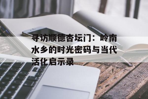 寻访顺德杏坛门：岭南水乡的时光密码与当代活化启示录-第1张图片-