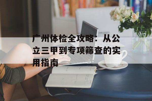 广州体检全攻略：从公立三甲到专项筛查的实用指南-第1张图片-