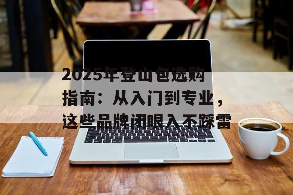 2025年登山包选购指南:从入门到专业,这些品牌闭眼入不踩雷-第1张图片- 2025年登山包选购指南:从入门到专业,这些品牌闭眼入不踩雷-第1张图片-