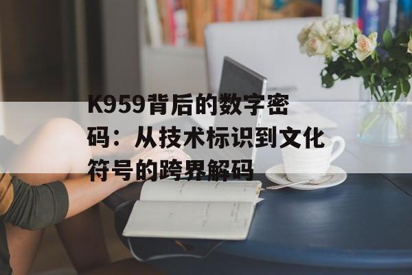 K959背后的数字密码：从技术标识到文化符号的跨界解码-第1张图片-