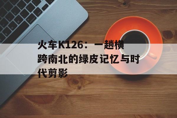 火车K126：一趟横跨南北的绿皮记忆与时代剪影-第1张图片-