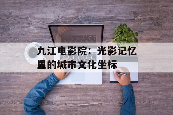 九江电影院：光影记忆里的城市文化坐标-第1张图片-