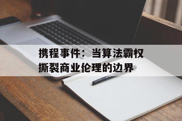 携程事件：当算法霸权撕裂商业伦理的边界-第1张图片-