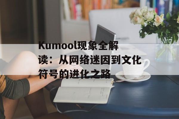 Kumool现象全解读：从网络迷因到文化符号的进化之路-第1张图片-