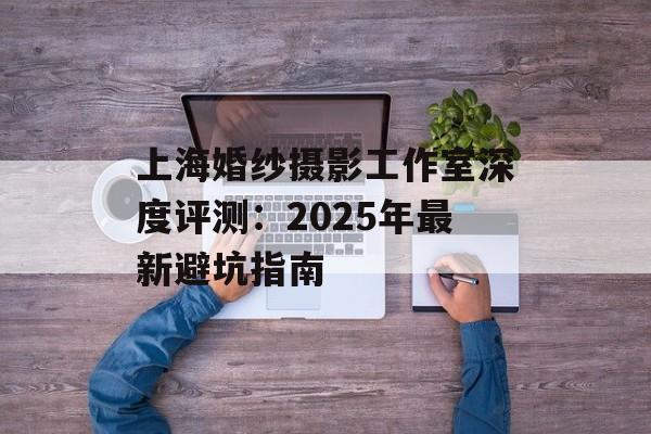 上海婚纱摄影工作室深度评测：2025年最新避坑指南-第1张图片-