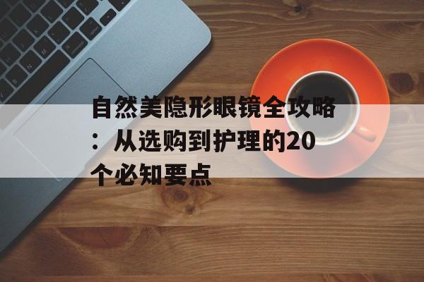 自然美隐形眼镜全攻略：从选购到护理的20个必知要点-第1张图片-