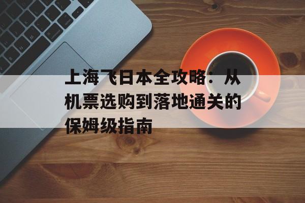 上海飞日本全攻略：从机票选购到落地通关的保姆级指南-第1张图片-