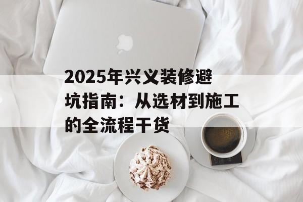 2025年兴义装修避坑指南:从选材到施工的全流程干货-第1张图片- 2025年兴义装修避坑指南:从选材到施工的全流程干货-第1张图片-