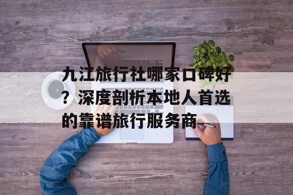 九江旅行社哪家口碑好？深度剖析本地人首选的靠谱旅行服务商-第1张图片-