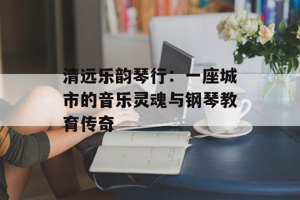 清远乐韵琴行：一座城市的音乐灵魂与钢琴教育传奇-第1张图片-