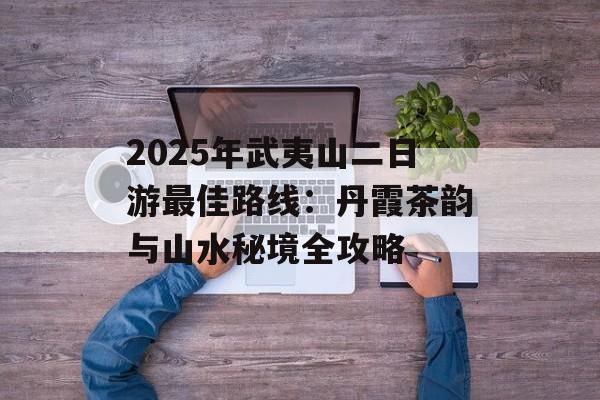 2025年武夷山二日游最佳路线:丹霞茶韵与山水秘境全攻略-第1张图片- 2025年武夷山二日游最佳路线:丹霞茶韵与山水秘境全攻略-第1张图片-