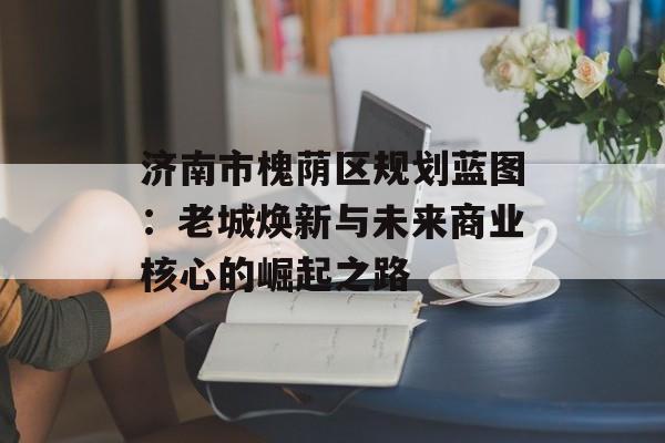 济南市槐荫区规划蓝图:老城焕新与未来商业核心的崛起之路-第1张图片- 济南市槐荫区规划蓝图:老城焕新与未来商业核心的崛起之路-第1张图片-
