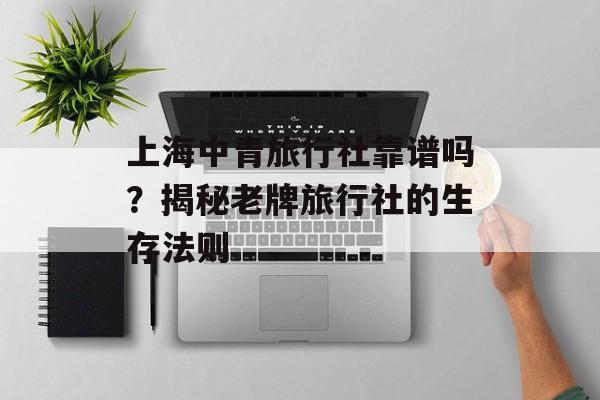 上海中青旅行社靠谱吗?揭秘老牌旅行社的生存法则-第1张图片- 上海中青旅行社靠谱吗?揭秘老牌旅行社的生存法则-第1张图片-