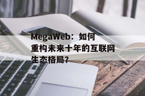 MegaWeb：如何重构未来十年的互联网生态格局？-第1张图片-
