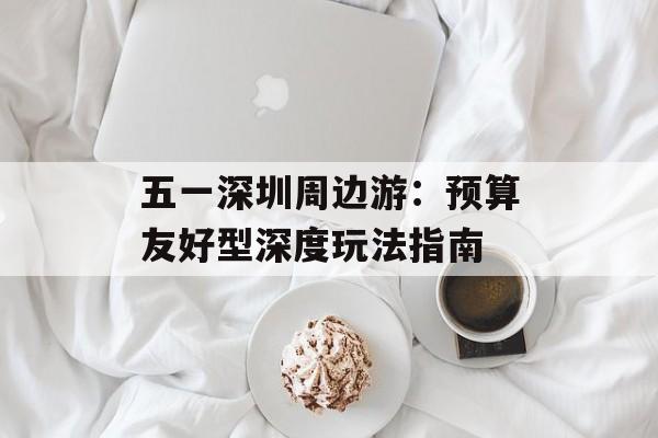 五一深圳周边游:预算友好型深度玩法指南-第1张图片- 五一深圳周边游:预算友好型深度玩法指南-第1张图片-