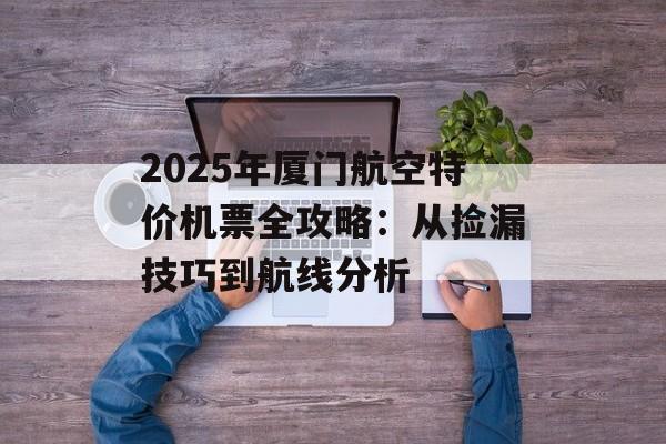 2025年厦门航空特价机票全攻略：从捡漏技巧到航线分析-第1张图片-