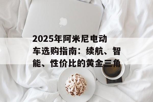 2025年阿米尼电动车选购指南:续航、智能、性价比的黄金三角-第1张图片- 2025年阿米尼电动车选购指南:续航、智能、性价比的黄金三角-第1张图片-