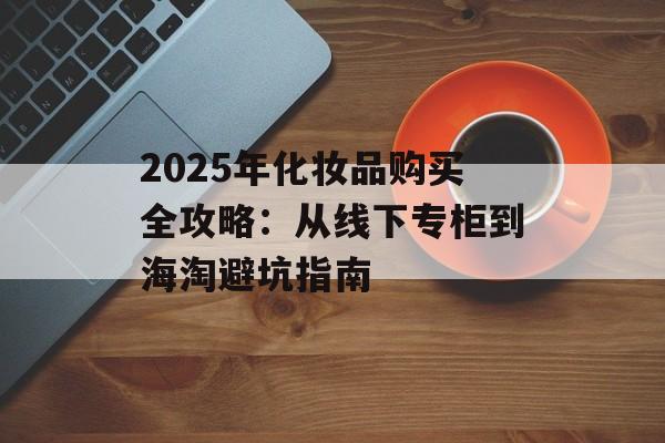 2025年化妆品购买全攻略:从线下专柜到海淘避坑指南-第1张图片- 2025年化妆品购买全攻略:从线下专柜到海淘避坑指南-第1张图片-