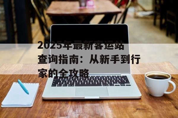 2025年最新客运站查询指南:从新手到行家的全攻略-第1张图片- 2025年最新客运站查询指南:从新手到行家的全攻略-第1张图片-