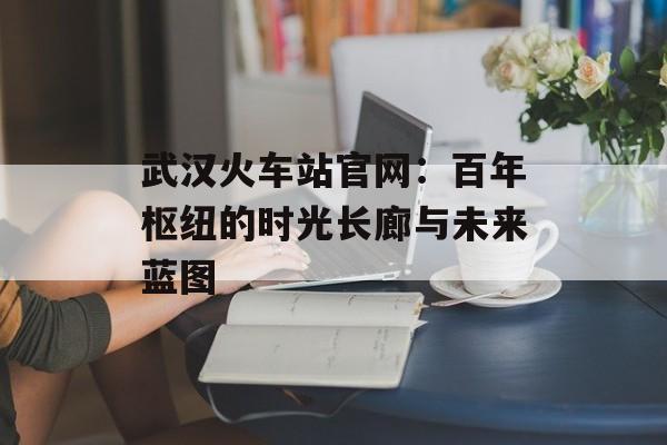 武汉火车站官网：百年枢纽的时光长廊与未来蓝图-第1张图片-