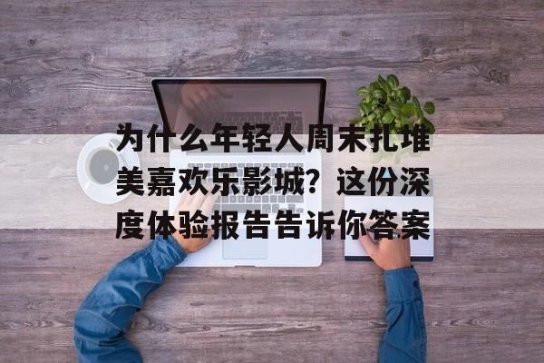 为什么年轻人周末扎堆美嘉欢乐影城？这份深度体验报告告诉你答案-第1张图片-