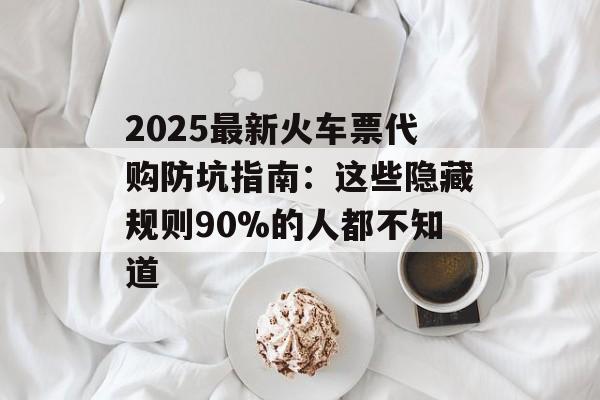 2025最新火车票代购防坑指南:这些隐藏规则90%的人都不知道-第1张图片- 2025最新火车票代购防坑指南:这些隐藏规则90%的人都不知道-第1张图片-