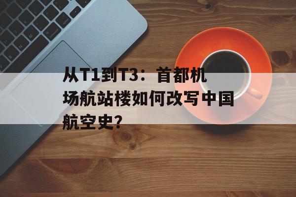 从T1到T3：首都机场航站楼如何改写中国航空史？-第1张图片-