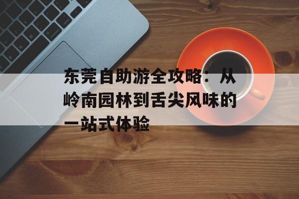东莞自助游全攻略：从岭南园林到舌尖风味的一站式体验-第1张图片-