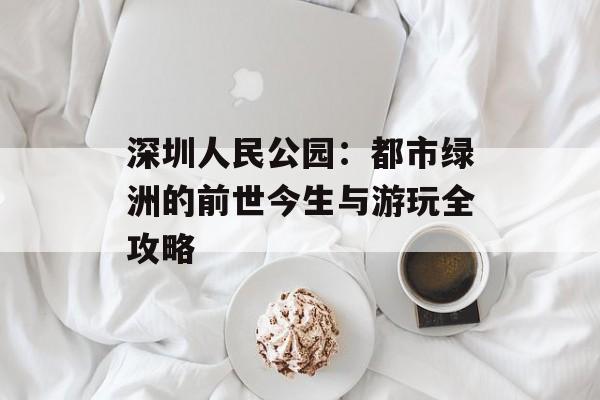 深圳人民公园:都市绿洲的前世今生与游玩全攻略-第1张图片- 深圳人民公园:都市绿洲的前世今生与游玩全攻略-第1张图片-
