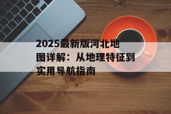 2025最新版河北地图详解：从地理特征到实用导航指南-第1张图片-