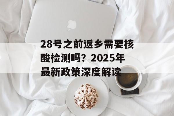 28号之前返乡需要核酸检测吗？2025年最新政策深度解读-第1张图片-