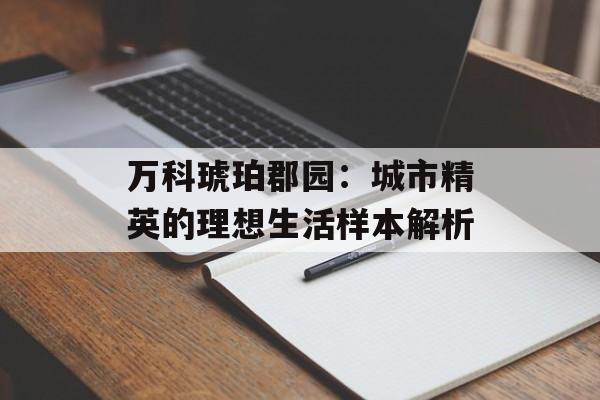 万科琥珀郡园：城市精英的理想生活样本解析-第1张图片-
