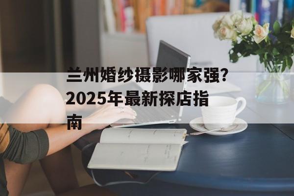 兰州婚纱摄影哪家强?2025年最新探店指南-第1张图片- 兰州婚纱摄影哪家强?2025年最新探店指南-第1张图片-