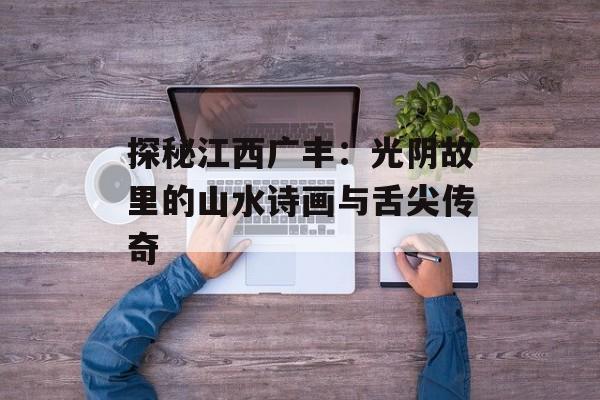 探秘江西广丰：光阴故里的山水诗画与舌尖传奇-第1张图片-