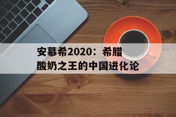 安慕希2020：希腊酸奶之王的中国进化论-第1张图片-