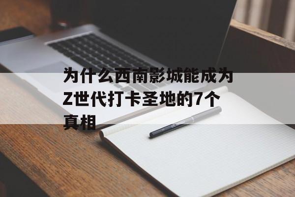 为什么西南影城能成为Z世代打卡圣地的7个真相-第1张图片- 为什么西南影城能成为Z世代打卡圣地的7个真相-第1张图片-