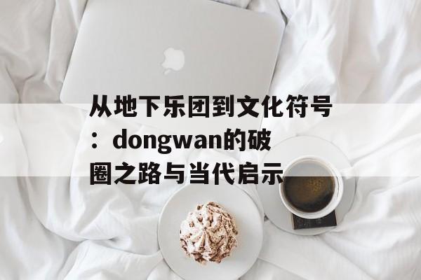 从地下乐团到文化符号:dongwan的破圈之路与当代启示-第1张图片- 从地下乐团到文化符号:dongwan的破圈之路与当代启示-第1张图片-