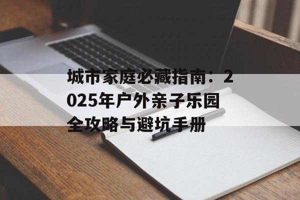 城市家庭必藏指南:2025年户外亲子乐园全攻略与避坑手册-第1张图片- 城市家庭必藏指南:2025年户外亲子乐园全攻略与避坑手册-第1张图片-