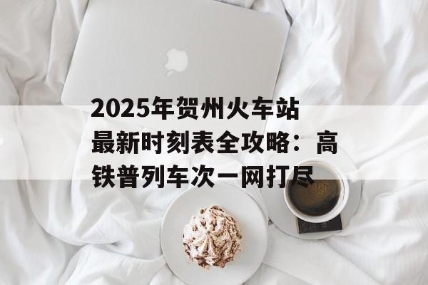 2025年贺州火车站最新时刻表全攻略:高铁普列车次一网打尽-第1张图片- 2025年贺州火车站最新时刻表全攻略:高铁普列车次一网打尽-第1张图片-