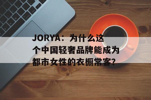 JORYA:为什么这个中国轻奢品牌能成为都市女性的衣橱常客?-第1张图片- JORYA:为什么这个中国轻奢品牌能成为都市女性的衣橱常客?-第1张图片-