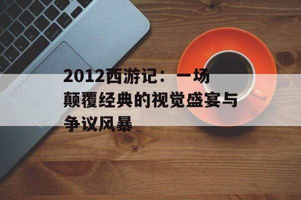 2012西游记:一场颠覆经典的视觉盛宴与争议风暴-第1张图片- 2012西游记:一场颠覆经典的视觉盛宴与争议风暴-第1张图片-