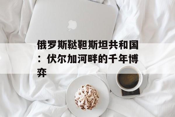 俄罗斯鞑靼斯坦共和国：伏尔加河畔的千年博弈-第1张图片-