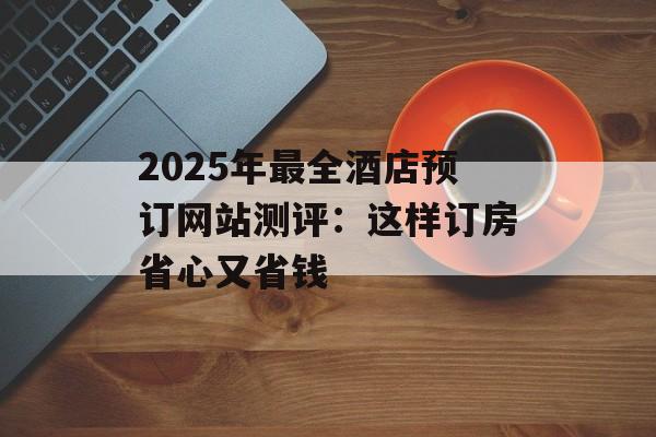 2025年最全酒店预订网站测评：这样订房省心又省钱-第1张图片-